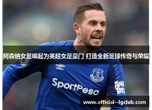 阿森纳女足崛起为英超女足豪门 打造全新足球传奇与荣耀