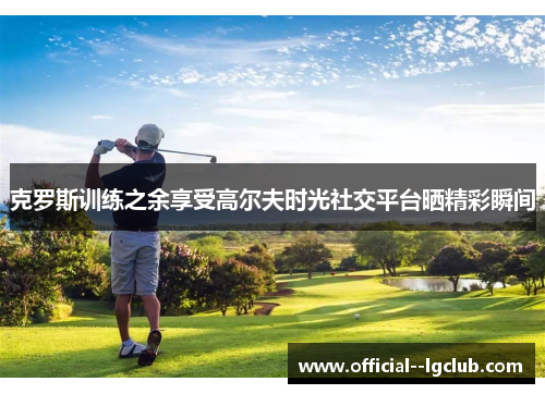 克罗斯训练之余享受高尔夫时光社交平台晒精彩瞬间