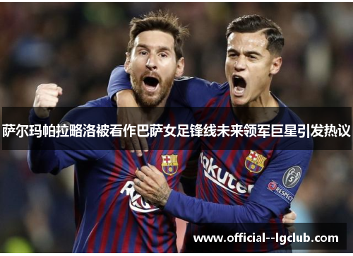 萨尔玛帕拉略洛被看作巴萨女足锋线未来领军巨星引发热议