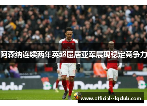 阿森纳连续两年英超屈居亚军展现稳定竞争力